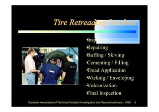 Tire Retreading Involves
                                             •
                                             Inspection
                                             •
                                             Repairing
                                             •
                                             Buffing / Skiving
                                             •
                                             Cementing / Filling
                                             •
                                             Tread Application
                                             •
                                             Wicking / Enveloping
                                             •
                                             Vulcanization
                                             • Inspection
                                             Final
Canadian Association of Technical Accident Investigators and Reconstructionists - 1999   9
 