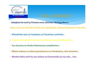 TOE-JAVAMISY:
- Sokajiana ho isan’ny Firenena tena sahirana i Madagasikara ;
- Maro an’isa ny tantsaha kanefa tsy voakarakara, tokony hamokatra fa tsy tafa.;
- Nifandimby teto ny Fanjakàna sy Fitondràna samihafa ;
SAF/FJKM ISOAVINA
FOFIFAKRI
- Nifandimby teto ny Fanjakàna sy Fitondràna samihafa ;
- Notanterahina tamin’izany na ny Tetikasa na ny Fandaharanasa ;
- Tsy vitsy koa ny fomba fiatomorana nampiharina ;
- Mbola ambany ny taham-pamokarana ara-Pambolena, raha fantarina ;
- Miankin-doha amin’ny any ivelany ny Firenentsika, ka tsy tafa…rina.
 