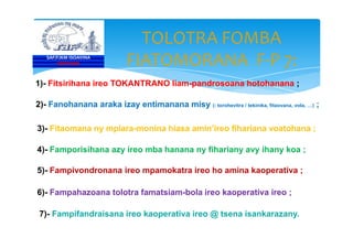 TOLOTRA FOMBA
FIATOMORANA F-P 7:
1)- Fitsirihana ireo TOKANTRANO liam-pandrosoana hotohanana ;
2)- Fanohanana araka izay entimanana misy (: torohevitra / tekinika, fitaovana, vola, …) ;
3)- Fitaomana ny mpiara-monina hiasa amin’ireo fihariana voatohana ;
SAF/FJKM ISOAVINA
FOFIFAKRI
3)- Fitaomana ny mpiara-monina hiasa amin’ireo fihariana voatohana ;
4)- Famporisihana azy ireo mba hanana ny fihariany avy ihany koa ;
5)- Fampivondronana ireo mpamokatra ireo ho amina kaoperativa ;
6)- Fampahazoana tolotra famatsiam-bola ireo kaoperativa ireo ;
7)- Fampifandraisana ireo kaoperativa ireo @ tsena isankarazany.
 