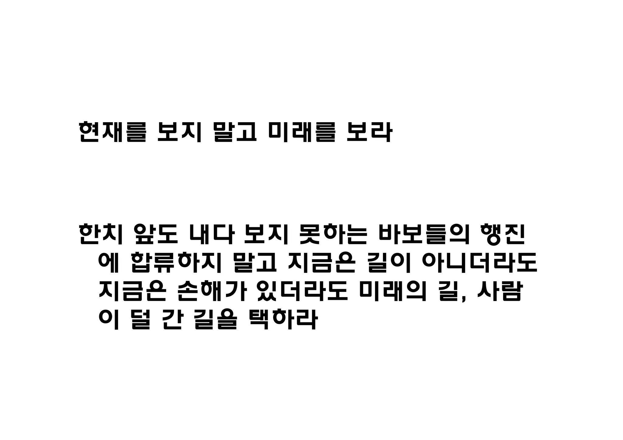 현재를 보지 말고 미래를 보라



한치 앞도 내다 보지 못하는 바보들의 행진
 에 합류하지 말고 지금은 길이 아니더라도
 지금은 손해가 있더라도 미래의 길, 사람
 이 덜 간 길을 택하라
 