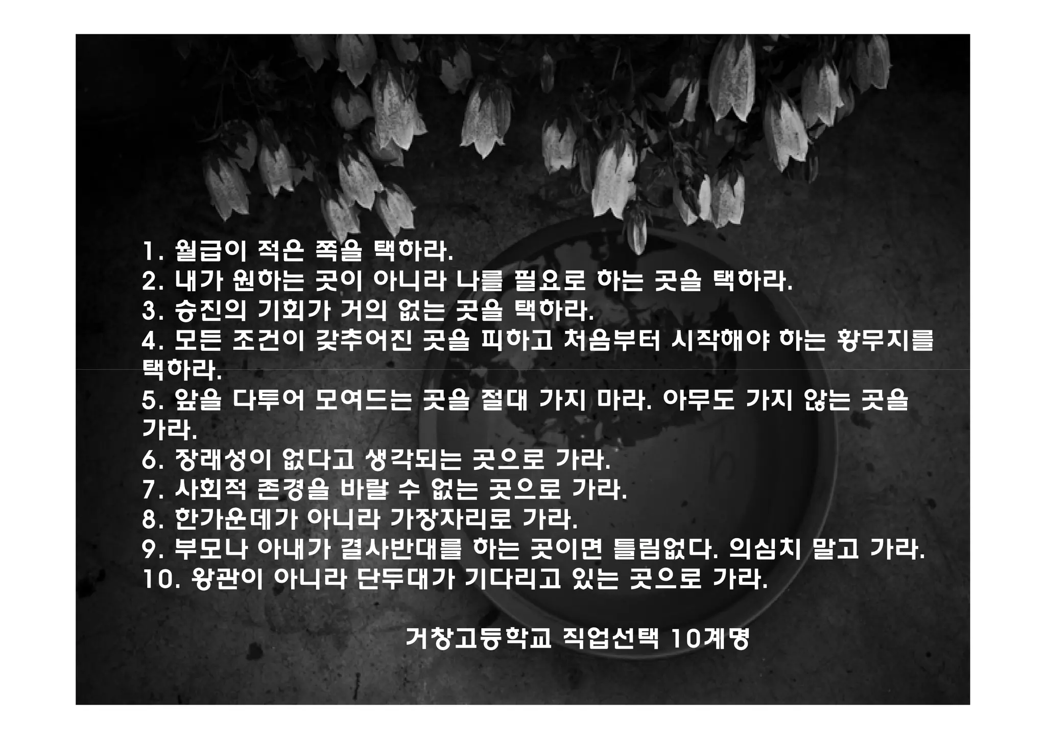 1. 월급이 적은 쪽을 택하라.
2. 내가 원하는 곳이 아니라 나를 필요로 하는 곳을 택하라.
3. 승진의 기회가 거의 없는 곳을 택하라.
4. 모든 조건이 갖추어진 곳을 피하고 처음부터 시작해야 하는 황무지를
택하라.
5. 앞을 다투어 모여드는 곳을 절대 가지 마라. 아무도 가지 않는 곳을
가라.
6. 장래성이 없다고 생각되는 곳으로 가라.
7. 사회적 존경을 바랄 수 없는 곳으로 가라.
8. 한가운데가 아니라 가장자리로 가라.
9. 부모나 아내가 결사반대를 하는 곳이면 틀림없다. 의심치 말고 가라.
10. 왕관이 아니라 단두대가 기다리고 있는 곳으로 가라.

             거창고등학교 직업선택 10계명
 