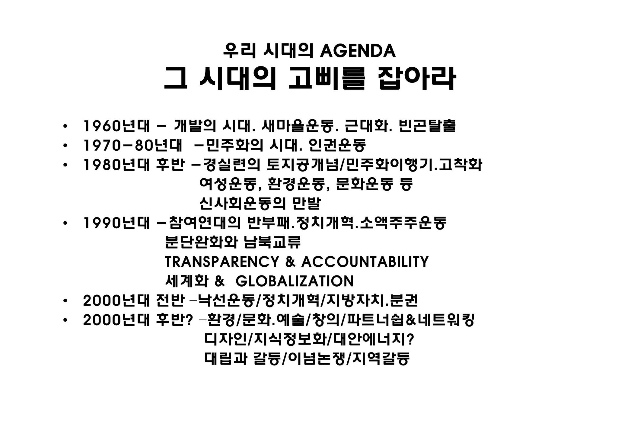 우리 시대의 AGENDA
         그 시대의 고삐를 잡아라
• 1960년대 - 개발의 시대. 새마을운동. 근대화. 빈곤탈출
• 1970-80년대 -민주화의 시대. 인권운동
• 1980년대 후반 -경실련의 토지공개념/민주화이행기.고착화
              여성운동, 환경운동, 문화운동 등
              신사회운동의 만발
• 1990년대 -참여연대의 반부패.정치개혁.소액주주운동
          분단완화와 남북교류
          TRANSPARENCY & ACCOUNTABILITY
          세계화 & GLOBALIZATION
• 2000년대 전반 –낙선운동/정치개혁/지방자치.분권
• 2000년대 후반? –환경/문화.예술/창의/파트너쉽&네트워킹
              디자인/지식정보화/대안에너지?
              대립과 갈등/이념논쟁/지역갈등
 