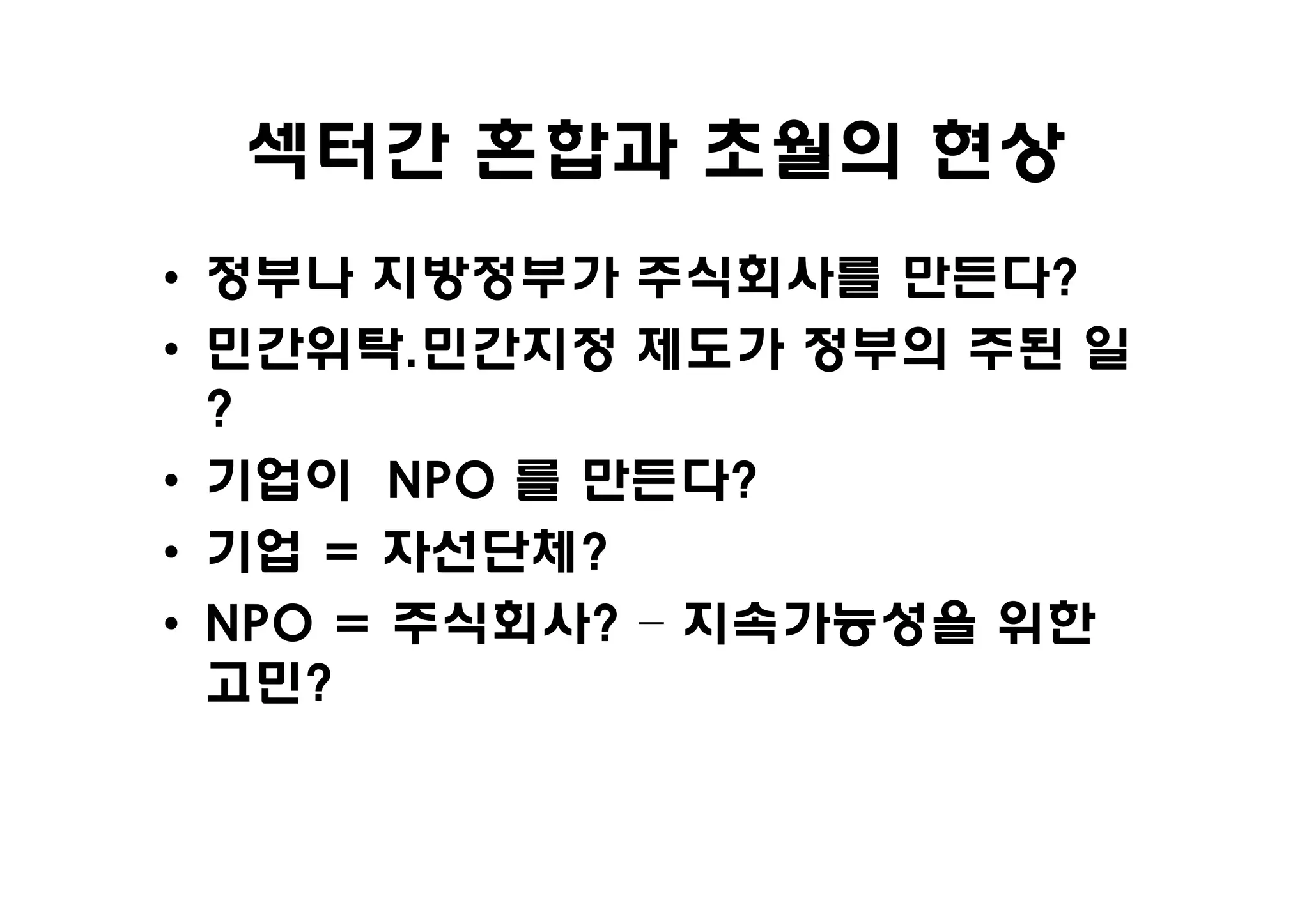 섹터간 혼합과 초월의 현상
• 정부나 지방정부가 주식회사를 만든다?
• 민간위탁.민간지정 제도가 정부의 주된 일
  ?
• 기업이 NPO 를 만든다?
• 기업 = 자선단체?
• NPO = 주식회사? – 지속가능성을 위한
  고민?
 