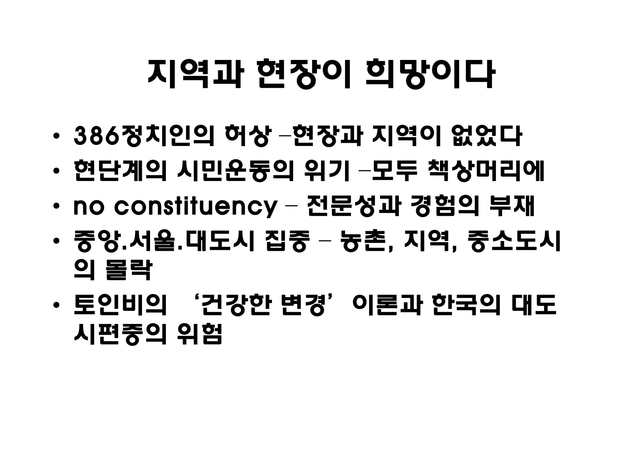 지역과 현장이 희망이다
• 386정치인의
  386정치인의 허상 –현장과 지역이 없었다
• 현단계의 시민운동의 위기 –모두 책상머리에
• no constituency – 전문성과 경험의 부재
• 중앙.서울.
  중앙.서울.대도시 집중 – 농촌, 지역, 중소도시
                     농촌, 지역,
  의 몰락
• 토인비의 ‘건강한 변경’이론과 한국의 대도
  시편중의 위험
 