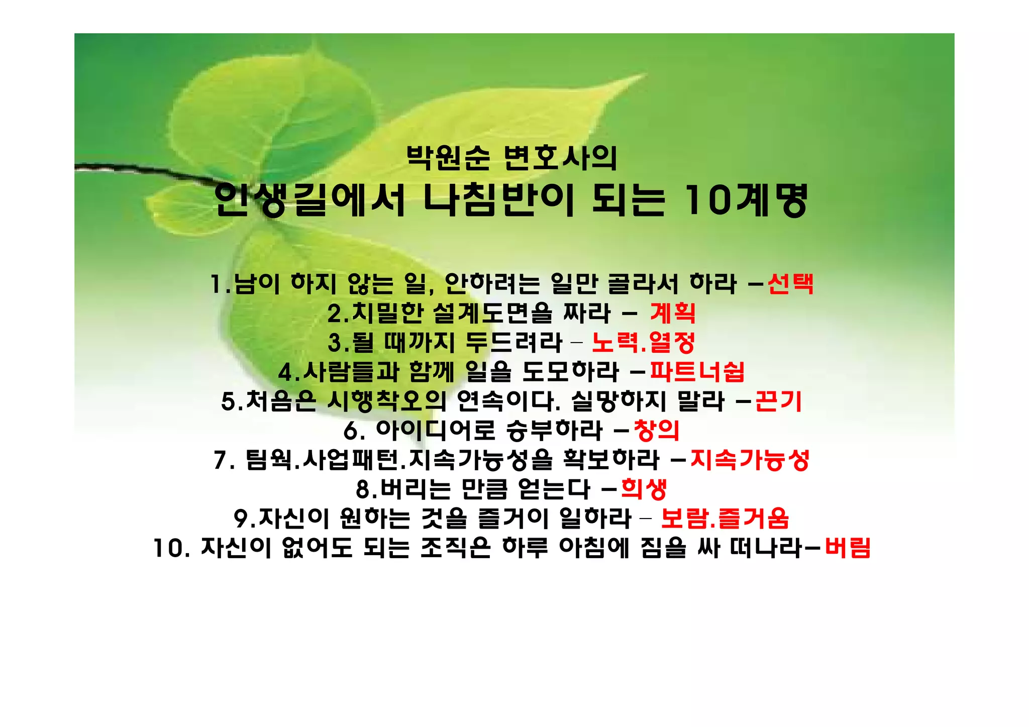 박원순 변호사의
   인생길에서 나침반이 되는 10계명

    1.남이 하지 않는 일, 안하려는 일만 골라서 하라 -선택
             2.치밀한 설계도면을 짜라 - 계획
             3.될 때까지 두드려라 – 노력.열정
          4.사람들과 함께 일을 도모하라 -파트너쉽
      5.처음은 시행착오의 연속이다. 실망하지 말라 -끈기
              6. 아이디어로 승부하라 -창의
     7. 팀웍.사업패턴.지속가능성을 확보하라 -지속가능성
               8.버리는 만큼 얻는다 -희생
       9.자신이 원하는 것을 즐거이 일하라 – 보람.즐거움
10. 자신이 없어도 되는 조직은 하루 아침에 짐을 싸 떠나라-버림
 