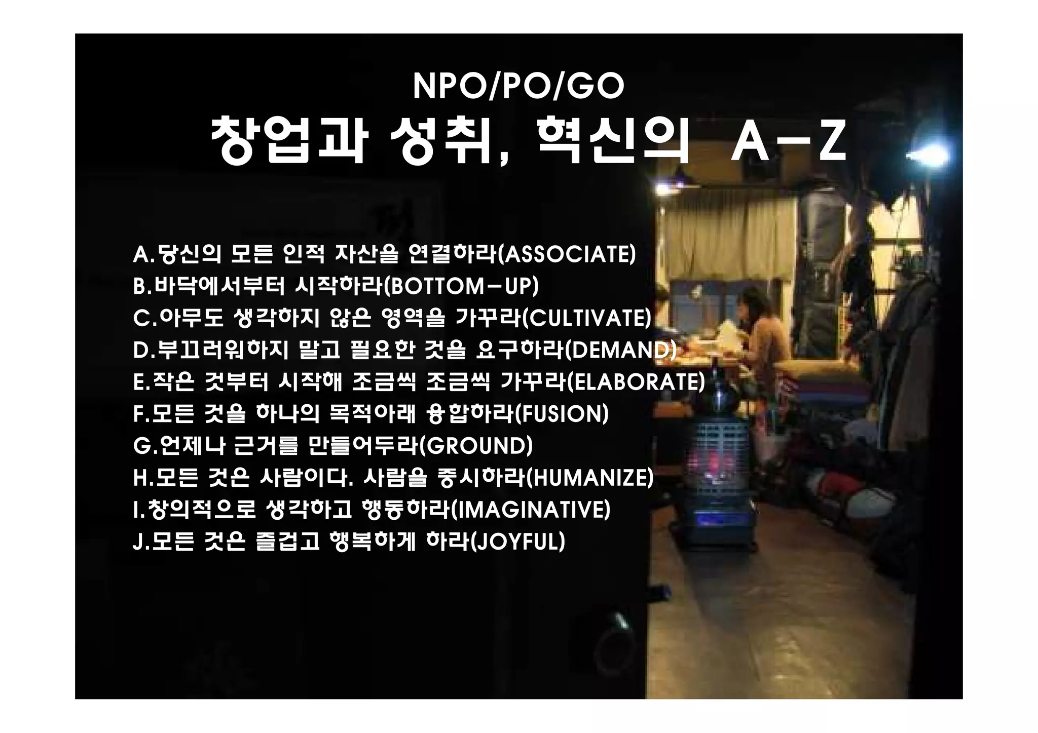 NPO/PO/GO
    창업과 성취, 혁신의 A-Z
A.당신의 모든 인적 자산을 연결하라(ASSOCIATE)
B.바닥에서부터 시작하라(BOTTOM-UP)
C.아무도 생각하지 않은 영역을 가꾸라(CULTIVATE)
D.부끄러워하지 말고 필요한 것을 요구하라(DEMAND)
E.작은 것부터 시작해 조금씩 조금씩 가꾸라(ELABORATE)
F.모든 것을 하나의 목적아래 융합하라(FUSION)
G.언제나 근거를 만들어두라(GROUND)
H.모든 것은 사람이다. 사람을 중시하라(HUMANIZE)
I.창의적으로 생각하고 행동하라(IMAGINATIVE)
J.모든 것은 즐겁고 행복하게 하라(JOYFUL)
 
