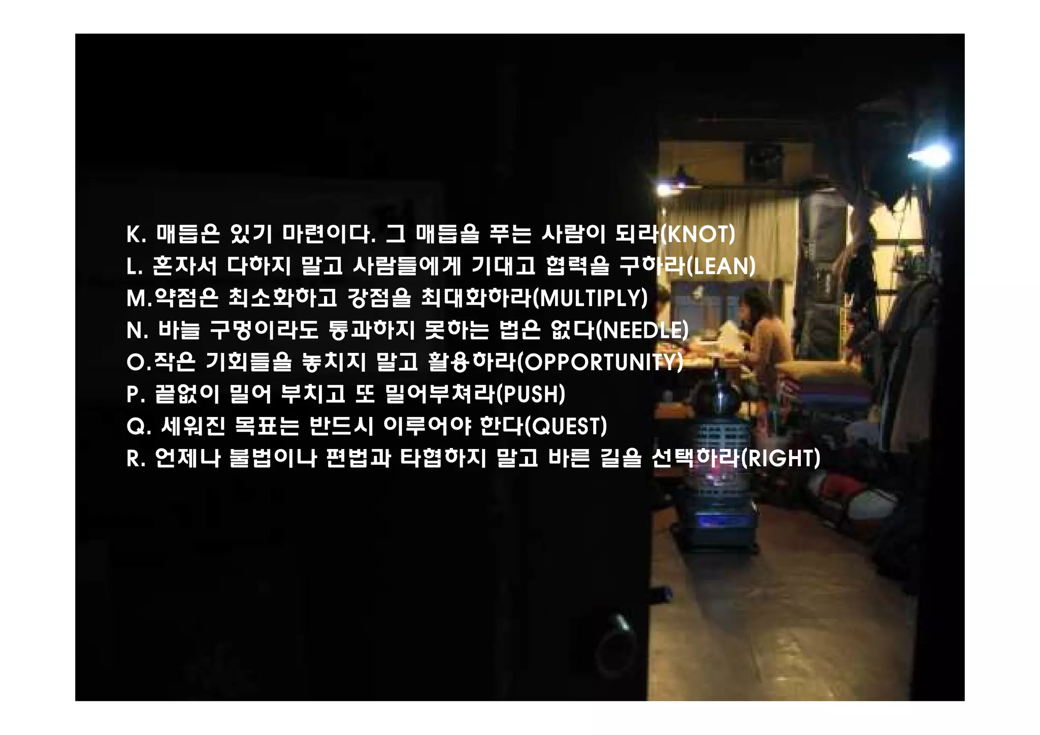 K. 매듭은 있기 마련이다. 그 매듭을 푸는 사람이 되라(KNOT)
L. 혼자서 다하지 말고 사람들에게 기대고 협력을 구하라(LEAN)
M.약점은 최소화하고 강점을 최대화하라(MULTIPLY)
N. 바늘 구멍이라도 통과하지 못하는 법은 없다(NEEDLE)
O.작은 기회들을 놓치지 말고 활용하라(OPPORTUNITY)
P. 끝없이 밀어 부치고 또 밀어부쳐라(PUSH)
Q. 세워진 목표는 반드시 이루어야 한다(QUEST)
R. 언제나 불법이나 편법과 타협하지 말고 바른 길을 선택하라(RIGHT)
 