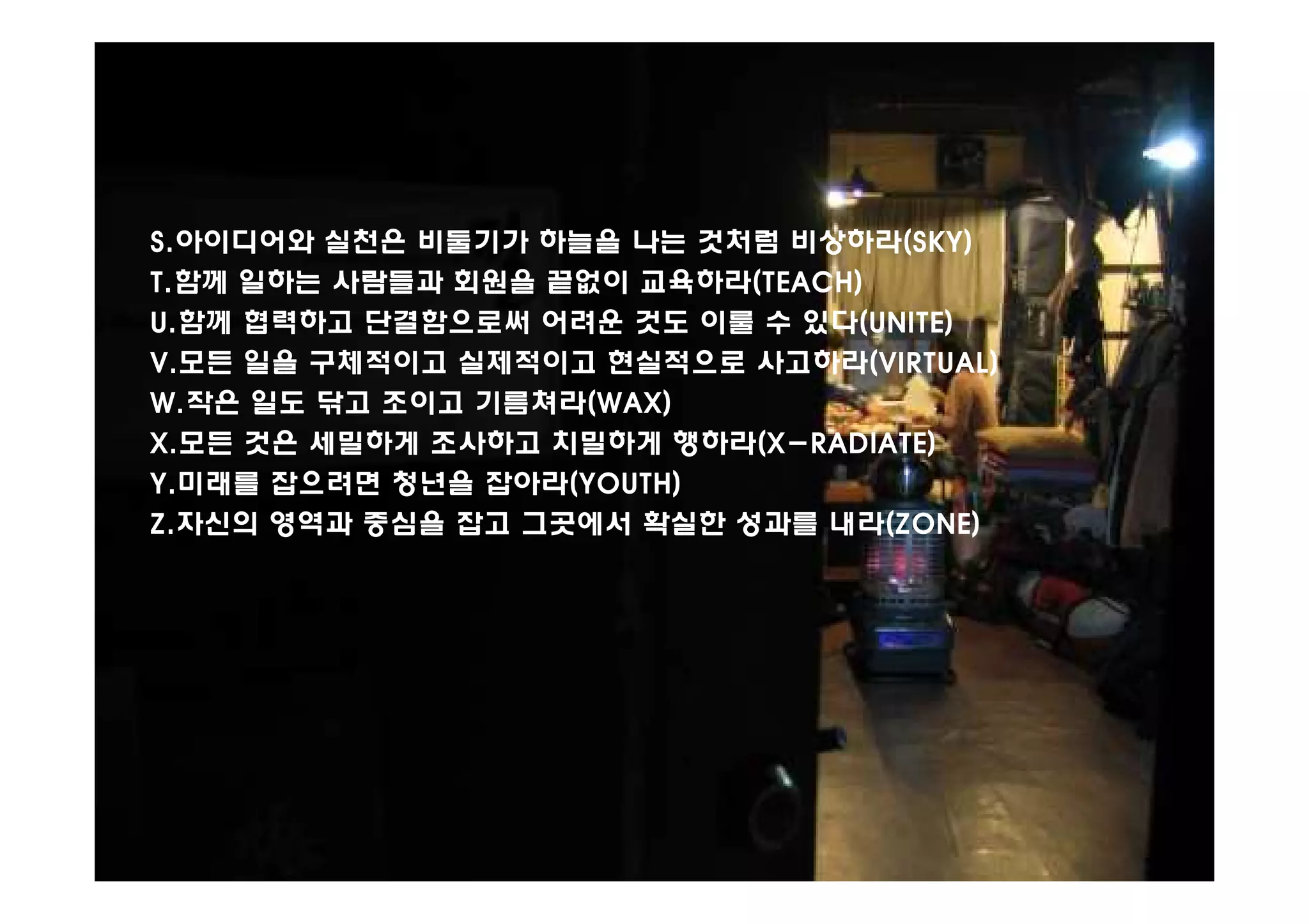 S.아이디어와 실천은 비둘기가 하늘을 나는 것처럼 비상하라(SKY)
T.함께 일하는 사람들과 회원을 끝없이 교육하라(TEACH)
U.함께 협력하고 단결함으로써 어려운 것도 이룰 수 있다(UNITE)
V.모든 일을 구체적이고 실제적이고 현실적으로 사고하라(VIRTUAL)
W.작은 일도 닦고 조이고 기름쳐라(WAX)
X.모든 것은 세밀하게 조사하고 치밀하게 행하라(X-RADIATE)
Y.미래를 잡으려면 청년을 잡아라(YOUTH)
Z.자신의 영역과 중심을 잡고 그곳에서 확실한 성과를 내라(ZONE)
 