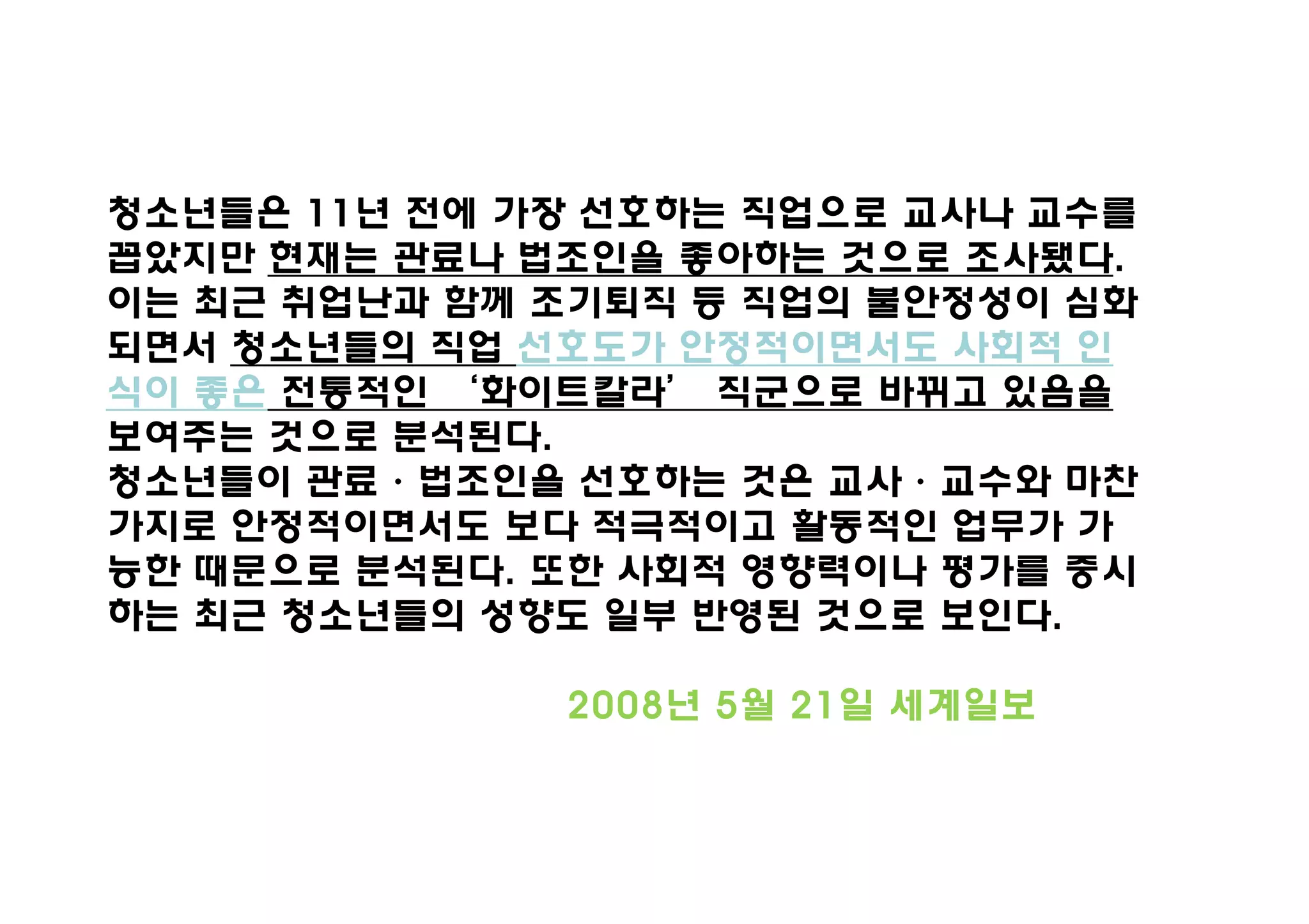 청소년들은 11년 전에 가장 선호하는 직업으로 교사나 교수를
꼽았지만 현재는 관료나 법조인을 좋아하는 것으로 조사됐다.
이는 최근 취업난과 함께 조기퇴직 등 직업의 불안정성이 심화
되면서 청소년들의 직업 선호도가 안정적이면서도 사회적 인
식이 좋은 전통적인 ‘화이트칼라’ 직군으로 바뀌고 있음을
보여주는 것으로 분석된다.
청소년들이 관료·법조인을 선호하는 것은 교사·교수와 마찬
가지로 안정적이면서도 보다 적극적이고 활동적인 업무가 가
능한 때문으로 분석된다. 또한 사회적 영향력이나 평가를 중시
하는 최근 청소년들의 성향도 일부 반영된 것으로 보인다.

              2008년 5월 21일 세계일보
 