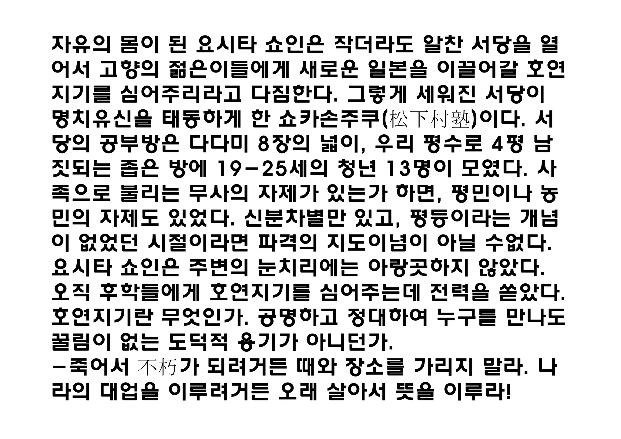자유의 몸이 된 요시타 쇼인은 작더라도 알찬 서당을 열
어서 고향의 젊은이들에게 새로운 일본을 이끌어갈 호연
지기를 심어주리라고 다짐한다. 그렇게 세워진 서당이
명치유신을 태동하게 한 쇼카손주쿠(        )이다. 서
당의 공부방은 다다미 8장의 넓이, 우리 평수로 4평 남
짓되는 좁은 방에 19-25세의 청년 13명이 모였다. 사
족으로 불리는 무사의 자제가 있는가 하면, 평민이나 농
민의 자제도 있었다. 신분차별만 있고, 평등이라는 개념
이 없었던 시절이라면 파격의 지도이념이 아닐 수없다.
요시타 쇼인은 주변의 눈치리에는 아랑곳하지 않았다.
오직 후학들에게 호연지기를 심어주는데 전력을 쏟았다.
호연지기란 무엇인가. 공명하고 정대하여 누구를 만나도
꿀림이 없는 도덕적 용기가 아니던가.
-죽어서    가 되려거든 때와 장소를 가리지 말라. 나
라의 대업을 이루려거든 오래 살아서 뜻을 이루라!
 
