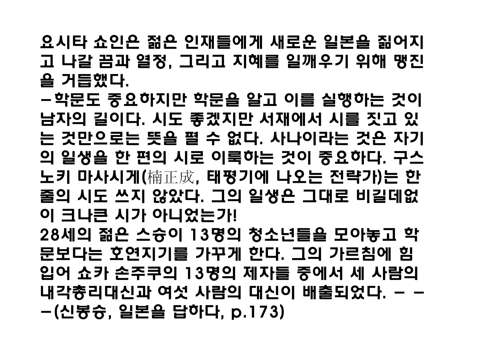 요시타 쇼인은 젊은 인재들에게 새로운 일본을 짊어지
고 나갈 끔과 열정, 그리고 지혜를 일깨우기 위해 맹진
을 거듭했다.
-학문도 중요하지만 학문을 알고 이를 실행하는 것이
남자의 길이다. 시도 좋겠지만 서재에서 시를 짓고 있
는 것만으로는 뜻을 펼 수 없다. 사나이라는 것은 자기
의 일생을 한 편의 시로 이룩하는 것이 중요하다. 구스
노키 마사시게(楠    , 태평기에 나오는 전략가)는 한
줄의 시도 쓰지 않았다. 그의 일생은 그대로 비길데없
이 크나큰 시가 아니었는가!
28세의 젊은 스승이 13명의 청소년들을 모아놓고 학
문보다는 호연지기를 가꾸게 한다. 그의 가르침에 힘
입어 쇼카 손주쿠의 13명의 제자들 중에서 세 사람의
내각총리대신과 여섯 사람의 대신이 배출되었다. - -
-(신봉승, 일본을 답하다, p.173)
 