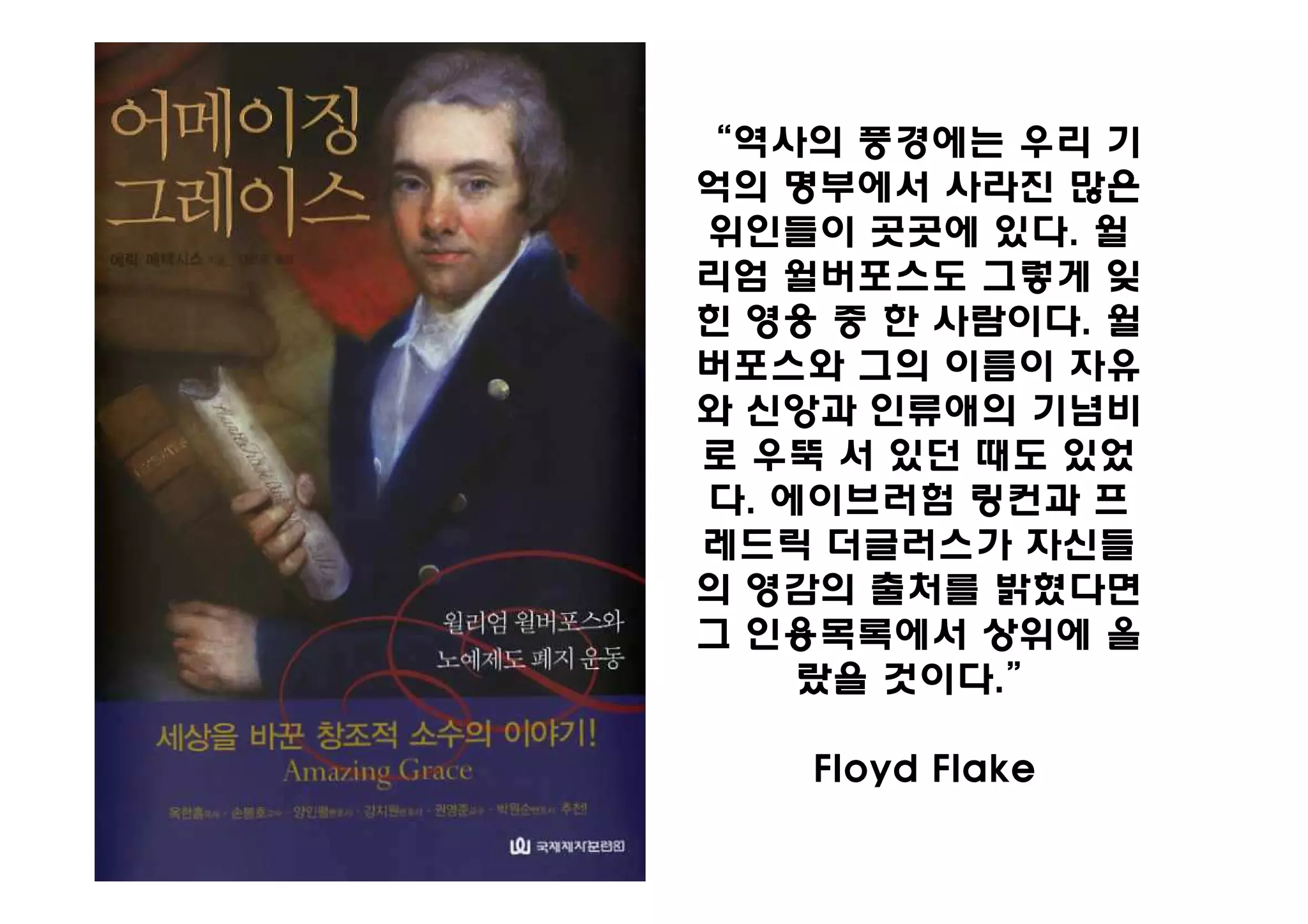 “역사의 풍경에는 우리 기
억의 명부에서 사라진 많은
위인들이 곳곳에 있다. 윌
리엄 윌버포스도 그렇게 잊
힌 영웅 중 한 사람이다. 윌
버포스와 그의 이름이 자유
와 신앙과 인류애의 기념비
로 우뚝 서 있던 때도 있었
다. 에이브러험 링컨과 프
레드릭 더글러스가 자신들
의 영감의 출처를 밝혔다면
그 인용목록에서 상위에 올
    랐을 것이다.”

    Floyd Flake
 