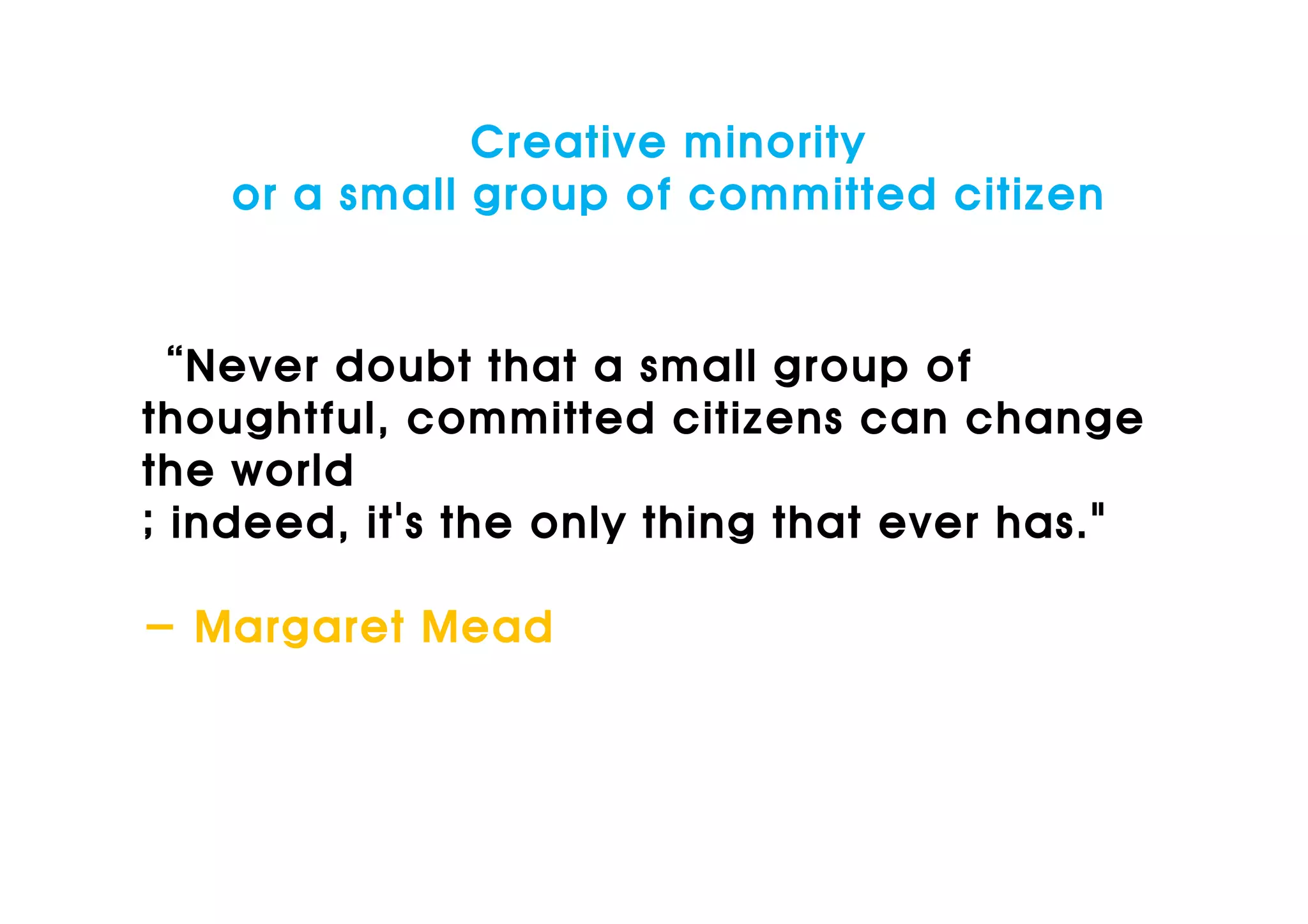 Creative minority
    or a small group of committed citizen


“Never doubt that a small group of
thoughtful, committed citizens can change
the world
; indeed, it's the only thing that ever has."

- Margaret Mead
 