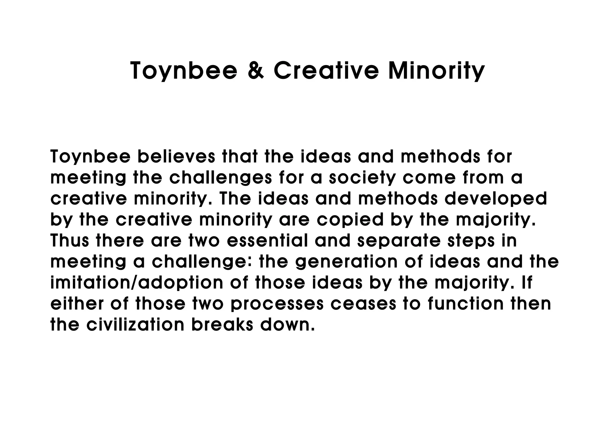 Toynbee & Creative Minority


Toynbee believes that the ideas and methods for
meeting the challenges for a society come from a
creative minority. The ideas and methods developed
by the creative minority are copied by the majority.
Thus there are two essential and separate steps in
meeting a challenge: the generation of ideas and the
imitation/adoption of those ideas by the majority. If
either of those two processes ceases to function then
the civilization breaks down.
 
