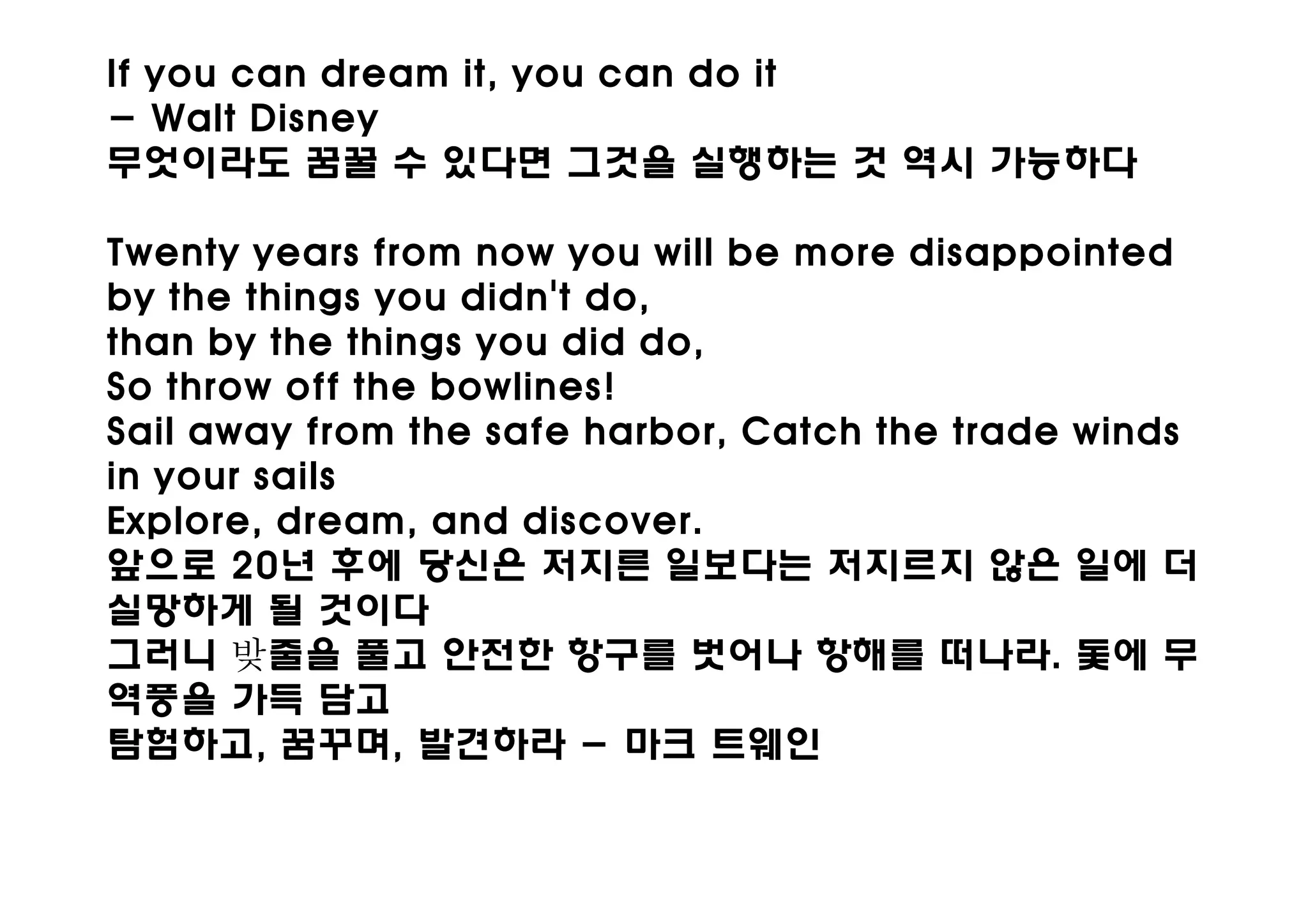 If you can dream it, you can do it
- Walt Disney
무엇이라도 꿈꿀 수 있다면 그것을 실행하는 것 역시 가능하다

Twenty years from now you will be more disappointed
by the things you didn't do,
than by the things you did do,
So throw off the bowlines!
Sail away from the safe harbor, Catch the trade winds
in your sails
Explore, dream, and discover.
앞으로 20년 후에 당신은 저지른 일보다는 저지르지 않은 일에 더
실망하게 될 것이다
그러니 밪줄을 풀고 안전한 항구를 벗어나 항해를 떠나라. 돛에 무
역풍을 가득 담고
탐험하고, 꿈꾸며, 발견하라 - 마크 트웨인
 
