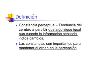 Definición
 Constancia perceptual - Tendencia del
 cerebro a percibir que algo sigue igual
 aun cuando la información sensorial
 indica cambios.
 Las constancias son importantes para
 mantener el orden en la percepción.
 