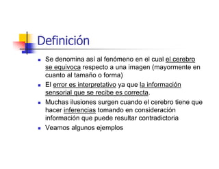 Definición
 Se denomina así al fenómeno en el cual el cerebro
 se equivoca respecto a una imagen (mayormente en
 cuanto al tamaño o forma)
 El error es interpretativo ya que la información
 sensorial que se recibe es correcta.
 Muchas ilusiones surgen cuando el cerebro tiene que
 hacer inferencias tomando en consideración
 información que puede resultar contradictoria
 Veamos algunos ejemplos
 