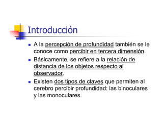 Introducción
 A la percepción de profundidad también se le
 conoce como percibir en tercera dimensión.
 Básicamente, se refiere a la relación de
 distancia de los objetos respecto al
 observador.
 Existen dos tipos de claves que permiten al
 cerebro percibir profundidad: las binoculares
 y las monoculares.
 
