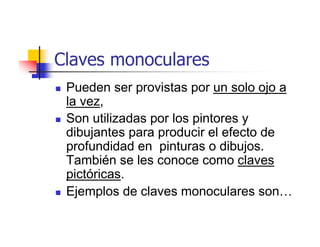 Claves monoculares
 Pueden ser provistas por un solo ojo a
 la vez,
 Son utilizadas por los pintores y
 dibujantes para producir el efecto de
 profundidad en pinturas o dibujos.
 También se les conoce como claves
 pictóricas.
 Ejemplos de claves monoculares son…
 