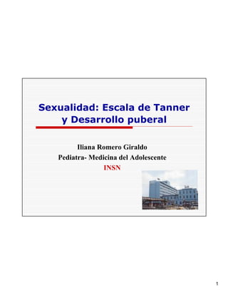 Sexualidad: Escala de Tanner
    y Desarrollo puberal

         Iliana Romero Giraldo
   Pediatra- Medicina del Adolescente
                 INSN




                                        1
 