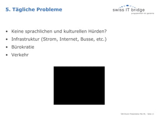 5. Tägliche Probleme



• Keine sprachlichen und kulturellen Hürden?
• Infrastruktur (Strom, Internet, Busse, etc.)
• Bürokratie
• Verkehr




                                                 SIB Alumni Präsentation Mai 09, - Seite 11
 