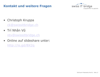 Kontakt und weitere Fragen



• Christoph Kruppa
  ck@swissitbridge.ch
• Trí Nhân Vũ
  ntv@swissitbridge.ch
• Online auf slideshare unter:
  http://is.gd/BX2q




                                 SIB Alumni Präsentation Mai 09, - Seite 12
 