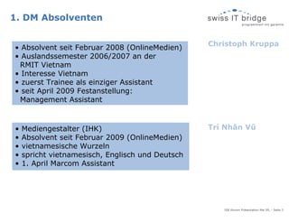 1. DM Absolventen

                                                  Christoph Kruppa
• Absolvent seit Februar 2008 (OnlineMedien)
• Auslandssemester 2006/2007 an der
 RMIT Vietnam
• Interesse Vietnam
• zuerst Trainee als einziger Assistant
• seit April 2009 Festanstellung:
 Management Assistant



•   Mediengestalter (IHK)                         Trí Nhân Vũ
•   Absolvent seit Februar 2009 (OnlineMedien)
•   vietnamesische Wurzeln
•   spricht vietnamesisch, Englisch und Deutsch
•   1. April Marcom Assistant




                                                     SIB Alumni Präsentation Mai 09, - Seite 3
 