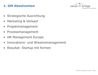 1. DM Absolventen


• Strategische Ausrichtung
• Marketing & Verkauf
• Projektmanagement
• Prozessmanagement
• HR Management Europe
• Innovations- und Wissensmanagement
• Resultat: Startup mit formen




                                       SIB Alumni Präsentation Mai 09, - Seite 4
 