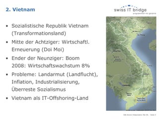 2. Vietnam


• Sozialistische Republik Vietnam
  (Transformationsland)
• Mitte der Achtziger: Wirtschaftl.
  Erneuerung (Doi Moi)
• Ender der Neunziger: Boom
  2008: Wirtschaftswachstum 8%
• Probleme: Landarmut (Landflucht),
  Inflation, Industrialisierung,
  Überreste Sozialismus
• Vietnam als IT-Offshoring-Land


                                      SIB Alumni Präsentation Mai 09, - Seite 5
 