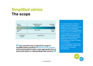 Simplified advice
The scope

                                                               To meet the advice needs of a
                                                             growing number of consumers
                                                             unable to access existing full advice,
                                                             the ABI have been developing
                                                             proposals for a new financial advice
                                                             process, known as simplified advice.
                                                               This simplified advice process is
                                                             designed to meet straightforward
                                                             consumer needs through a limited
                                                             assessment of their financial
                                                             circumstances to deliver a suitable
                                                             recommendation.
                                                               It is not designed to meet the full


  “   Any consumer who is beyond the scope of
  simplified advice would be filtered out of the process
  and recommended to seek a more appropriate form of
                                                         “   range of consumers’ needs, but to
                                                             provide advice on specific
                                                             circumstances.
  advice (full advice or a Money Made Clear service)




                                     © Teamspirit 2009
 