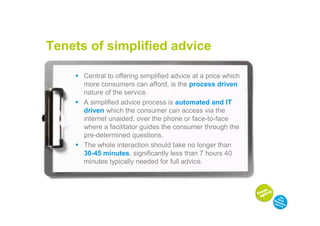 Tenets of simplified advice

      Central to offering simplified advice at a price which
      more consumers can afford, is the process driven
      nature of the service.
      A simplified advice process is automated and IT
      driven which the consumer can access via the
      internet unaided, over the phone or face-to-face
      where a facilitator guides the consumer through the
      pre-determined questions.
      The whole interaction should take no longer than
      30-45 minutes, significantly less than 7 hours 40
      minutes typically needed for full advice.
 