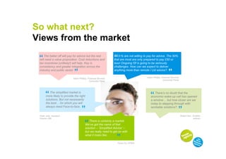 So what next?
Views from the market

 “   The better off will pay for advice but the rest
 will need a value proposition. Cost reductions and              “  5-% are not willing to pay for advice. The 50%
                                                                 that are most are only prepared to pay £50 or
 tax incentives (unlikely!) will help. Key is                    less! Ongoing f2f is going to be seriously
                              “
 consistency and greater integration across the                  challenges. How can we expect to deliver
                                                                                                                “
 industry and public sector                                      anything more than remote / Ltd advice?.

                             Adam Phillips, Financial Services                            Adam Phillips, Financial Services
                                                                                                          Consumer Panel
                                             Consumer Panel




       “  The simplified market is
       more likely to provide the right                                                      “   There’s no doubt that the
                                                                                              economic wake-up call has opened
       solutions. But not necessarily                                                         a window but how closer are we
       the best for which you will
                                     “                                                                                    “
                                                                                              today to stepping through with
       always need Face-to-face.                                                              workable solutions?.

 Peter Jolly, Assistant                                                                                                       Robert Kerr, Scottish
 Director ABI                                                                                                                              widows

                                         “  There is certainly a market.
                                         We’ve got the name of that
                                         solution – ‘Simplified Advice’ –
                                                                   “
                                         but we really need to get on with
                                         what it looks like.

                                                                   Fiona Fry, KPMG
 