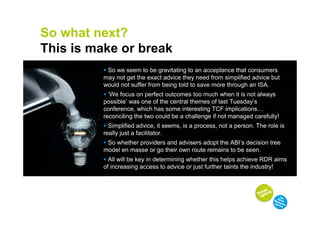 So what next?
This is make or break
           So we seem to be gravitating to an acceptance that consumers
          may not get the exact advice they need from simplified advice but
          would not suffer from being told to save more through an ISA.
            ‘We focus on perfect outcomes too much when it is not always
          possible’ was one of the central themes of last Tuesday’s
          conference, which has some interesting TCF implications
          reconciling the two could be a challenge if not managed carefully!
            Simplified advice, it seems, is a process, not a person. The role is
          really just a facilitator.
           So whether providers and advisers adopt the ABI’s decision tree
          model en masse or go their own route remains to be seen.
            All will be key in determining whether this helps achieve RDR aims
          of increasing access to advice or just further taints the industry!
 