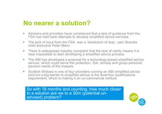 No nearer a solution?
 Advisers and providers have complained that a lack of guidance from the
 FSA has held back attempts to develop simplified advice services.
 The lack of input from the FSA was a ‘dereliction of duty’, said Skandia
 chief executive Peter Mann.
 There is widespread industry complaint that the lack of clarity means it is
 near impossible to start developing a simplified advice process.
 The ABI has developed a proposal for a technology-based simplified advice
 service, which could serve the protection, ISA, annuity and group personal
 pension needs of the masses.
 Scottish Widows is one of four providers running an ABI simplified advice
 pilot but a big barrier to simplified advice is the level four qualifications
 requirement, which is making it an un-commercial venture.


 So with 18 months and counting, how much closer
 to a solution are we to a 30m (potential un-
 advised) problem?
 