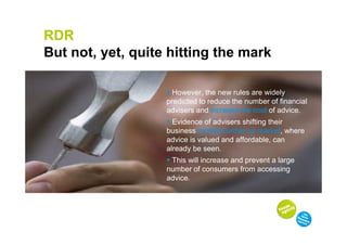 RDR
But not, yet, quite hitting the mark

                     However, the new rules are widely
                   predicted to reduce the number of financial
                   advisers and increase the cost of advice.
                     Evidence of advisers shifting their
                   business models further up market, where
                   advice is valued and affordable, can
                   already be seen.
                    This will increase and prevent a large
                   number of consumers from accessing
                   advice.
 
