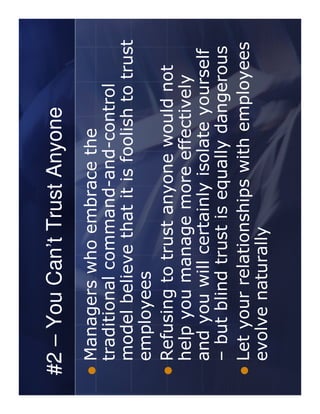 #2 – You Can’t Trust Anyone
 Managers who embrace the
 traditional command-and-control
 model believe that it is foolish to trust
 employees
 Refusing to trust anyone would not
 help you manage more effectively
 and you will certainly isolate yourself
 – but blind trust is equally dangerous
 Let your relationships with employees
 evolve naturally
 