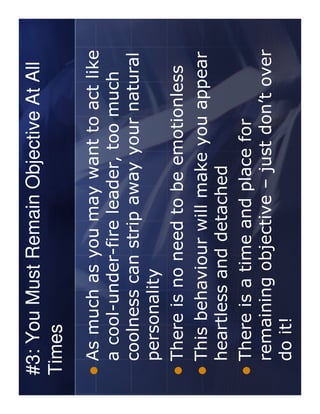 #3: You Must Remain Objective At All
Times
 As much as you may want to act like
 a cool-under-fire leader, too much
 coolness can strip away your natural
 personality
 There is no need to be emotionless
 This behaviour will make you appear
 heartless and detached
 There is a time and place for
 remaining objective – just don’t over
 do it!
 