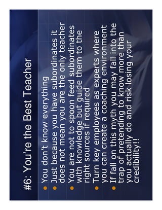 #6: You’re the Best Teacher
 You don’t know everything
 Just because you have subordinates it
 does not mean you are the only teacher
 You are not to spoon feed subordinates
 with knowledge but guide them to the
 right sources if required
 Turn key employees as experts where
 you can create a coaching environment
 If fall on this myth you may fall into the
 trap of pretending to know more than
 you actually do and risk losing your
 credibility!!
 