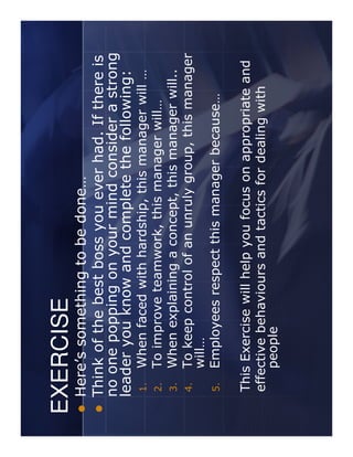 EXERCISE
 Here’s something to be done…
 Think of the best boss you ever had. If there is
 no one popping on your mind consider a strong
 leader you know and complete the following:
 1.   When faced with hardship, this manager will …
 2.   To improve teamwork, this manager will…
 3.   When explaining a concept, this manager will..
 4.   To keep control of an unruly group, this manager
      will…
 5.   Employees respect this manager because…

 This Exercise will help you focus on appropriate and
 effective behaviours and tactics for dealing with
     people
 