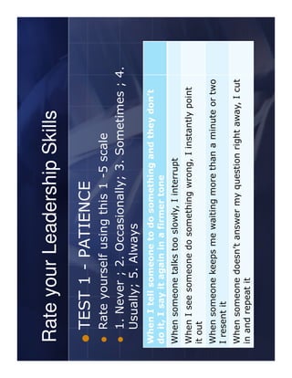 Rate your Leadership Skills
   TEST 1 - PATIENCE
   Rate yourself using this 1 -5 scale
   1. Never ; 2. Occasionally; 3. Sometimes ; 4.
   Usually; 5. Always
When I tell someone to do something and they don’t
do it, I say it again in a firmer tone
When someone talks too slowly, I interrupt
When I see someone do something wrong, I instantly point
it out
When someone keeps me waiting more than a minute or two
I resent it
When someone doesn’t answer my question right away, I cut
in and repeat it
 