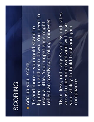 SCORING
 Add up your score.
 17 and more – you could stand to
 lighten up and calm down. You need to
 relax a little. Your impatience might
 reflect an overly controlling mind-set

 16 or less, note any 4s and 5s indicates
 areas to be improved and will raise
 your ability to build trust and gain
 compliance
 