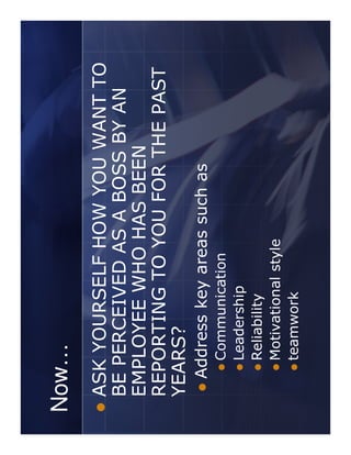 Now…
ASK YOURSELF HOW YOU WANT TO
BE PERCEIVED AS A BOSS BY AN
EMPLOYEE WHO HAS BEEN
REPORTING TO YOU FOR THE PAST
YEARS?
 Address key areas such as
   Communication
   Leadership
   Reliability
   Motivational style
   teamwork
 