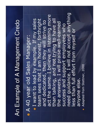 An Example of A Management Credo
 A 40 year old Sales Manager:
   I want to lead by example. If my sales
   team sees that I am honest, forthright
   and dedicated, then they will strive to
   act the same. I believe in listening more
   than talking, and not trying to have all
   the answers. I will praise well-earned
   success and support employees who
   need guidance. I will not accept anything
   less than full effort from myself or
   anyone else.
   Adapted from Stettner, 2000
 
