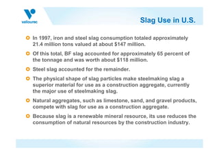Slag Use in U.S.

In 1997, iron and steel slag consumption totaled approximately
21.4 million tons valued at about $147 million.
Of this total, BF slag accounted for approximately 65 percent of
the tonnage and was worth about $118 million.
Steel slag accounted for the remainder.
The physical shape of slag particles make steelmaking slag a
superior material for use as a construction aggregate, currently
the major use of steelmaking slag.
Natural aggregates, such as limestone, sand, and gravel products,
compete with slag for use as a construction aggregate.
Because slag is a renewable mineral resource, its use reduces the
consumption of natural resources by the construction industry.
 