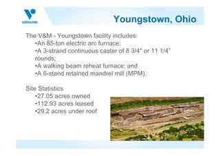Youngstown, Ohio
The V&M - Youngstown facility includes:
   •An 85-ton electric arc furnace;
   •A 3-strand continuous caster of 8 3/4" or 11 1/4”
   rounds;
   •A walking beam reheat furnace; and
   •A 6-stand retained mandrel mill (MPM).

Site Statistics
    •27.05 acres owned
    •112.93 acres leased
    •29.2 acres under roof
 