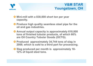 V&M STAR
                               Youngstown, OH

Mini-mill with a 830,000 short ton per year
capacity.
Produce high quality seamless steel pipe for the
oil and gas industries.
Annual output capacity is approximately 610,000
tons of finished tubular products, of which 66%
are Oil Country Tubular Goods (OCTG).
Produced approximately 34,744 tons of slag in
2009, which is sold to a third part for processing.
Slag produced per month is approximately 10-
12% of liquid steel tons.
 