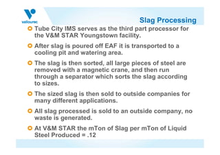 Slag Processing
Tube City IMS serves as the third part processor for
the V&M STAR Youngstown facility.
After slag is poured off EAF it is transported to a
cooling pit and watering area.
The slag is then sorted, all large pieces of steel are
removed with a magnetic crane, and then run
through a separator which sorts the slag according
to sizes.
The sized slag is then sold to outside companies for
many different applications.
All slag processed is sold to an outside company, no
waste is generated.
At V&M STAR the mTon of Slag per mTon of Liquid
Steel Produced = .12
 