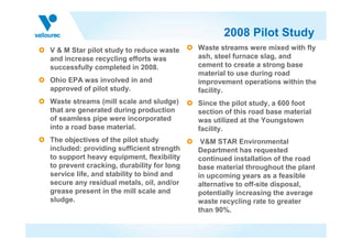 2008 Pilot Study
V & M Star pilot study to reduce waste     Waste streams were mixed with fly
and increase recycling efforts was         ash, steel furnace slag, and
successfully completed in 2008.            cement to create a strong base
                                           material to use during road
Ohio EPA was involved in and               improvement operations within the
approved of pilot study.                   facility.
Waste streams (mill scale and sludge)      Since the pilot study, a 600 foot
that are generated during production       section of this road base material
of seamless pipe were incorporated         was utilized at the Youngstown
into a road base material.                 facility.
The objectives of the pilot study           V&M STAR Environmental
included: providing sufficient strength    Department has requested
to support heavy equipment, flexibility    continued installation of the road
to prevent cracking, durability for long   base material throughout the plant
service life, and stability to bind and    in upcoming years as a feasible
secure any residual metals, oil, and/or    alternative to off-site disposal,
grease present in the mill scale and       potentially increasing the average
sludge.                                    waste recycling rate to greater
                                           than 90%.
 