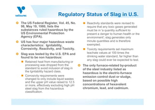 Regulatory Status of Slag in U.S.
The US Federal Register, Vol. 45, No.        Reactivity standards were revised to
98, May 19, 1980, lists the                  require that any toxic gases generated
substances ruled hazardous by the            must be in 'a quantity sufficient to
US Environmental Protection                  present a danger to human health or the
Agency (EPA).                                environment'; slag generates only
US has four major hazardous waste            minute quantities and is therefore
characteristics: Ignitability,               exempted.
Corrosivity, Reactivity, and Toxicity.       Toxicity requirements set maximum
Slag was tested by the U.S. EPA and          leachate values at 100 times the
found to be non hazardous:                   drinking water standard, far higher than
                                             any slag could ever be expected to test.
  Retained heat from manufacturing or
  processing was dropped from the          The only furnace-related by-product
  standard to avoid inclusion of slag in   of the steel industry listed as
  the Ignitability hazard class.
                                           hazardous is the electric-furnace
  Corrosivity requirements were            emission control dust or sludge,
  changed to only include liquid wastes
  and the upper pH value raised to 12.5
                                           based on possible high
  or more, effectively excluding high pH   concentrations of hexavalent
  steel slag from the hazardous            chromium, lead, and cadmium.
  classification.
 