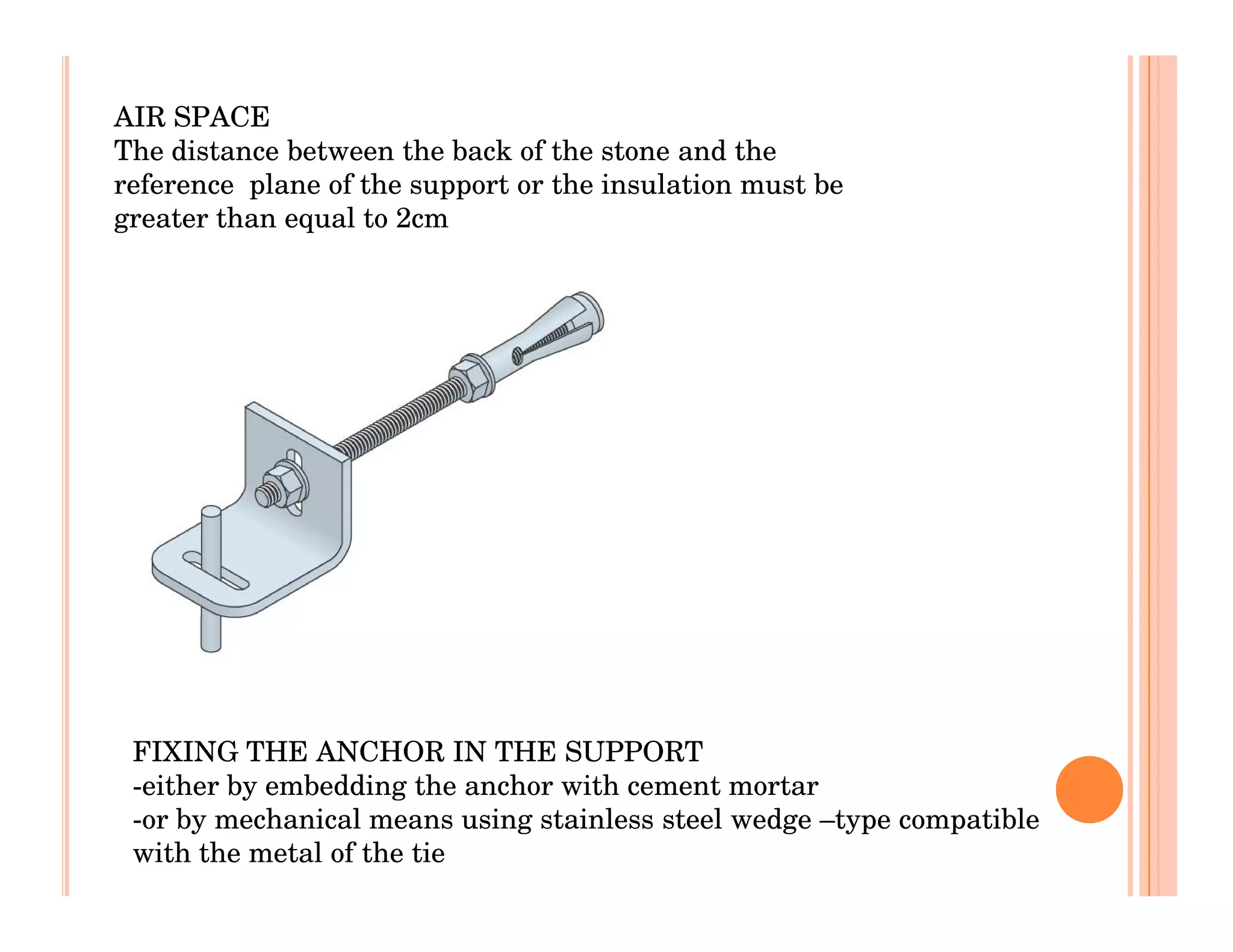 AIR SPACE
The distance between the back of the stone and the
reference plane of the support or the insulation must be
greater than equal to 2cm




 FIXING THE ANCHOR IN THE SUPPORT
 -either by embedding the anchor with cement mortar
 -or by mechanical means using stainless steel wedge –type compatible
 with the metal of the tie
 